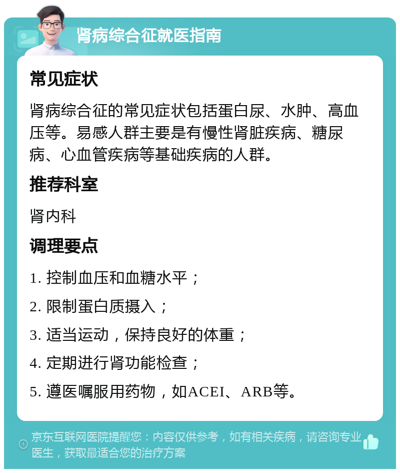 肾病综合征就医指南 常见症状 肾病综合征的常见症状包括蛋白尿、水肿、高血压等。易感人群主要是有慢性肾脏疾病、糖尿病、心血管疾病等基础疾病的人群。 推荐科室 肾内科 调理要点 1. 控制血压和血糖水平； 2. 限制蛋白质摄入； 3. 适当运动，保持良好的体重； 4. 定期进行肾功能检查； 5. 遵医嘱服用药物，如ACEI、ARB等。