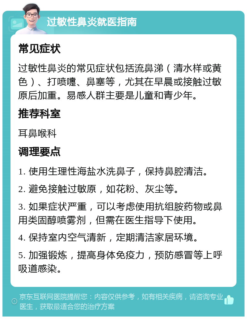 过敏性鼻炎就医指南 常见症状 过敏性鼻炎的常见症状包括流鼻涕（清水样或黄色）、打喷嚏、鼻塞等，尤其在早晨或接触过敏原后加重。易感人群主要是儿童和青少年。 推荐科室 耳鼻喉科 调理要点 1. 使用生理性海盐水洗鼻子，保持鼻腔清洁。 2. 避免接触过敏原，如花粉、灰尘等。 3. 如果症状严重，可以考虑使用抗组胺药物或鼻用类固醇喷雾剂，但需在医生指导下使用。 4. 保持室内空气清新，定期清洁家居环境。 5. 加强锻炼，提高身体免疫力，预防感冒等上呼吸道感染。