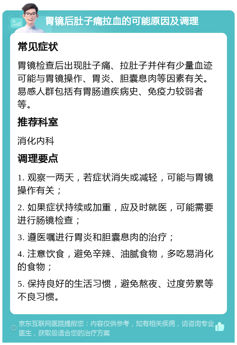 胃镜后肚子痛拉血的可能原因及调理 常见症状 胃镜检查后出现肚子痛、拉肚子并伴有少量血迹可能与胃镜操作、胃炎、胆囊息肉等因素有关。易感人群包括有胃肠道疾病史、免疫力较弱者等。 推荐科室 消化内科 调理要点 1. 观察一两天，若症状消失或减轻，可能与胃镜操作有关； 2. 如果症状持续或加重，应及时就医，可能需要进行肠镜检查； 3. 遵医嘱进行胃炎和胆囊息肉的治疗； 4. 注意饮食，避免辛辣、油腻食物，多吃易消化的食物； 5. 保持良好的生活习惯，避免熬夜、过度劳累等不良习惯。