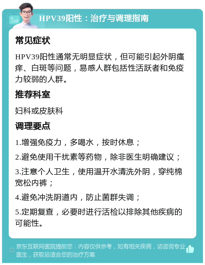 HPV39阳性：治疗与调理指南 常见症状 HPV39阳性通常无明显症状，但可能引起外阴瘙痒、白斑等问题，易感人群包括性活跃者和免疫力较弱的人群。 推荐科室 妇科或皮肤科 调理要点 1.增强免疫力，多喝水，按时休息； 2.避免使用干扰素等药物，除非医生明确建议； 3.注意个人卫生，使用温开水清洗外阴，穿纯棉宽松内裤； 4.避免冲洗阴道内，防止菌群失调； 5.定期复查，必要时进行活检以排除其他疾病的可能性。