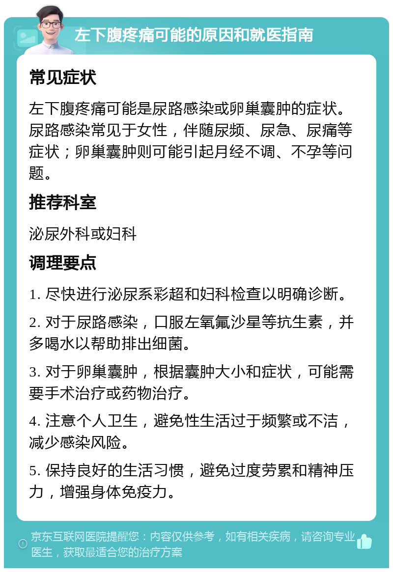 左下腹疼痛可能的原因和就医指南 常见症状 左下腹疼痛可能是尿路感染或卵巢囊肿的症状。尿路感染常见于女性，伴随尿频、尿急、尿痛等症状；卵巢囊肿则可能引起月经不调、不孕等问题。 推荐科室 泌尿外科或妇科 调理要点 1. 尽快进行泌尿系彩超和妇科检查以明确诊断。 2. 对于尿路感染，口服左氧氟沙星等抗生素，并多喝水以帮助排出细菌。 3. 对于卵巢囊肿，根据囊肿大小和症状，可能需要手术治疗或药物治疗。 4. 注意个人卫生，避免性生活过于频繁或不洁，减少感染风险。 5. 保持良好的生活习惯，避免过度劳累和精神压力，增强身体免疫力。