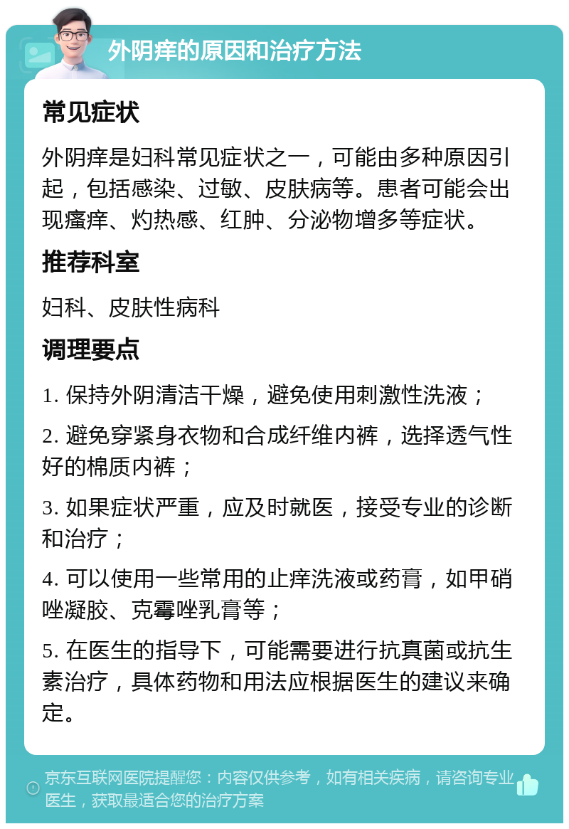 外阴痒的原因和治疗方法 常见症状 外阴痒是妇科常见症状之一，可能由多种原因引起，包括感染、过敏、皮肤病等。患者可能会出现瘙痒、灼热感、红肿、分泌物增多等症状。 推荐科室 妇科、皮肤性病科 调理要点 1. 保持外阴清洁干燥，避免使用刺激性洗液； 2. 避免穿紧身衣物和合成纤维内裤，选择透气性好的棉质内裤； 3. 如果症状严重，应及时就医，接受专业的诊断和治疗； 4. 可以使用一些常用的止痒洗液或药膏，如甲硝唑凝胶、克霉唑乳膏等； 5. 在医生的指导下，可能需要进行抗真菌或抗生素治疗，具体药物和用法应根据医生的建议来确定。