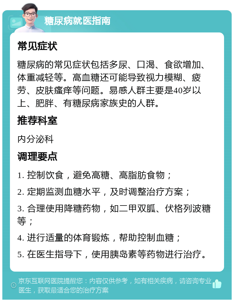 糖尿病就医指南 常见症状 糖尿病的常见症状包括多尿、口渴、食欲增加、体重减轻等。高血糖还可能导致视力模糊、疲劳、皮肤瘙痒等问题。易感人群主要是40岁以上、肥胖、有糖尿病家族史的人群。 推荐科室 内分泌科 调理要点 1. 控制饮食，避免高糖、高脂肪食物； 2. 定期监测血糖水平，及时调整治疗方案； 3. 合理使用降糖药物，如二甲双胍、伏格列波糖等； 4. 进行适量的体育锻炼，帮助控制血糖； 5. 在医生指导下，使用胰岛素等药物进行治疗。