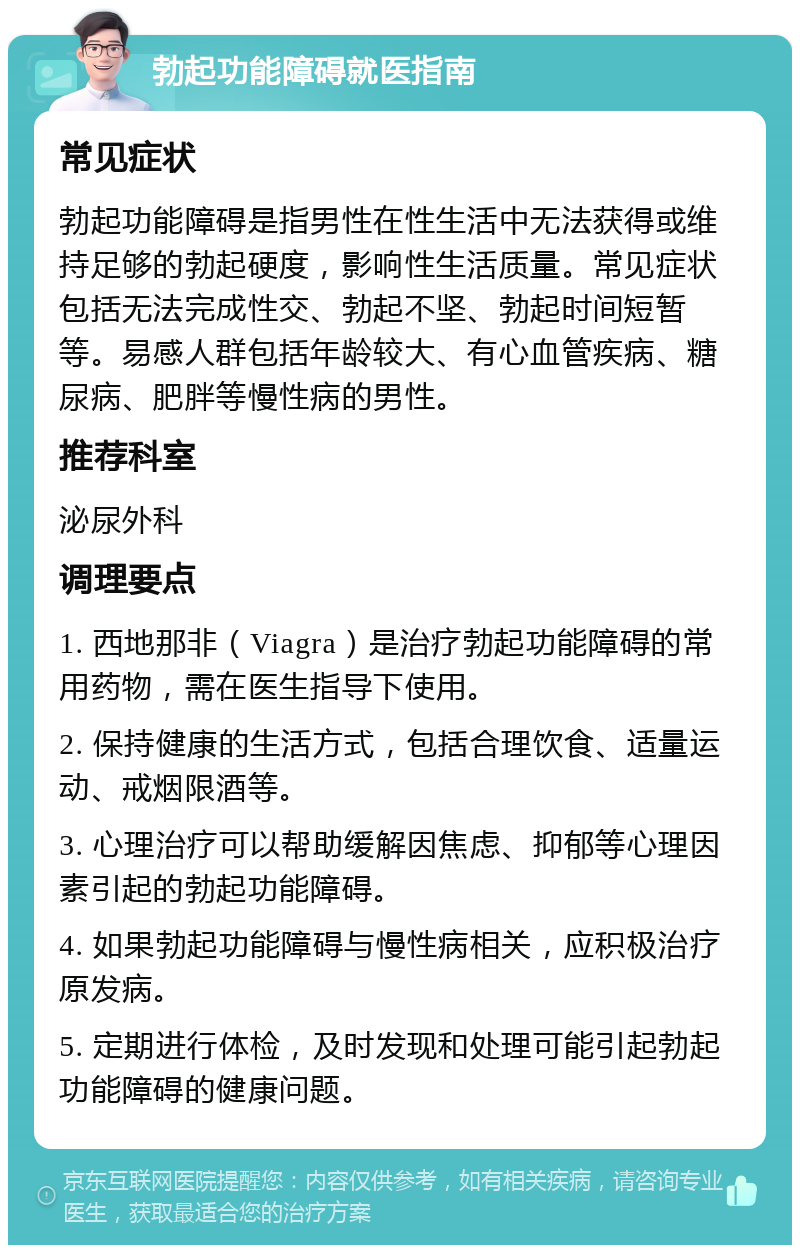 勃起功能障碍就医指南 常见症状 勃起功能障碍是指男性在性生活中无法获得或维持足够的勃起硬度，影响性生活质量。常见症状包括无法完成性交、勃起不坚、勃起时间短暂等。易感人群包括年龄较大、有心血管疾病、糖尿病、肥胖等慢性病的男性。 推荐科室 泌尿外科 调理要点 1. 西地那非（Viagra）是治疗勃起功能障碍的常用药物，需在医生指导下使用。 2. 保持健康的生活方式，包括合理饮食、适量运动、戒烟限酒等。 3. 心理治疗可以帮助缓解因焦虑、抑郁等心理因素引起的勃起功能障碍。 4. 如果勃起功能障碍与慢性病相关，应积极治疗原发病。 5. 定期进行体检，及时发现和处理可能引起勃起功能障碍的健康问题。