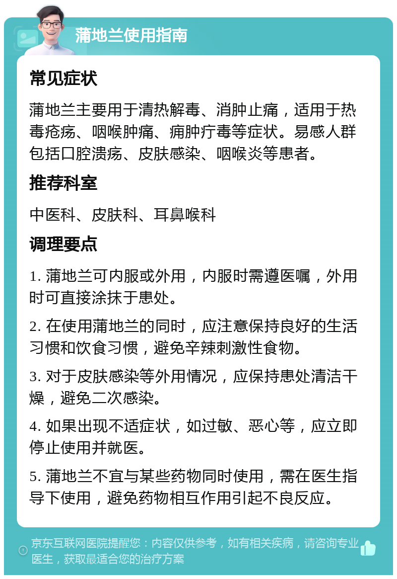 蒲地兰使用指南 常见症状 蒲地兰主要用于清热解毒、消肿止痛，适用于热毒疮疡、咽喉肿痛、痈肿疔毒等症状。易感人群包括口腔溃疡、皮肤感染、咽喉炎等患者。 推荐科室 中医科、皮肤科、耳鼻喉科 调理要点 1. 蒲地兰可内服或外用，内服时需遵医嘱，外用时可直接涂抹于患处。 2. 在使用蒲地兰的同时，应注意保持良好的生活习惯和饮食习惯，避免辛辣刺激性食物。 3. 对于皮肤感染等外用情况，应保持患处清洁干燥，避免二次感染。 4. 如果出现不适症状，如过敏、恶心等，应立即停止使用并就医。 5. 蒲地兰不宜与某些药物同时使用，需在医生指导下使用，避免药物相互作用引起不良反应。