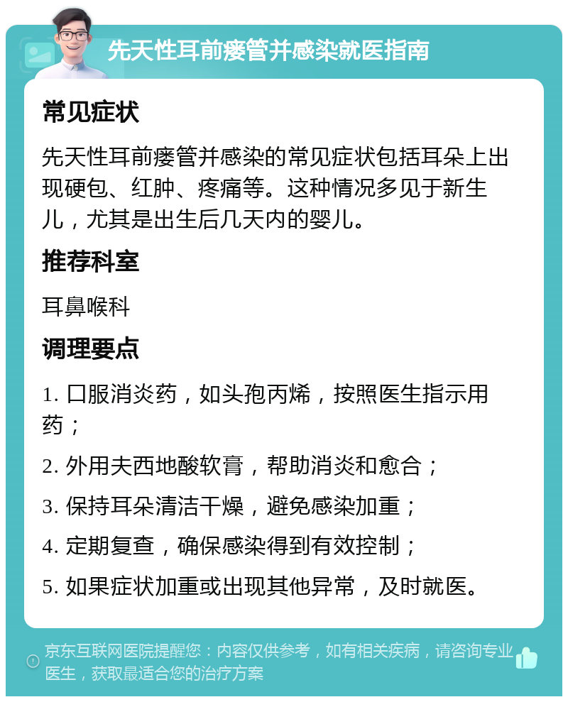 先天性耳前瘘管并感染就医指南 常见症状 先天性耳前瘘管并感染的常见症状包括耳朵上出现硬包、红肿、疼痛等。这种情况多见于新生儿，尤其是出生后几天内的婴儿。 推荐科室 耳鼻喉科 调理要点 1. 口服消炎药，如头孢丙烯，按照医生指示用药； 2. 外用夫西地酸软膏，帮助消炎和愈合； 3. 保持耳朵清洁干燥，避免感染加重； 4. 定期复查，确保感染得到有效控制； 5. 如果症状加重或出现其他异常，及时就医。