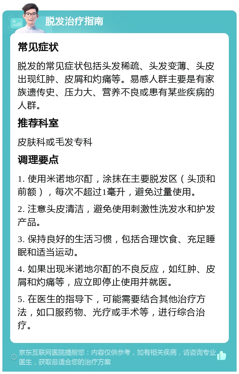 脱发治疗指南 常见症状 脱发的常见症状包括头发稀疏、头发变薄、头皮出现红肿、皮屑和灼痛等。易感人群主要是有家族遗传史、压力大、营养不良或患有某些疾病的人群。 推荐科室 皮肤科或毛发专科 调理要点 1. 使用米诺地尔酊，涂抹在主要脱发区（头顶和前额），每次不超过1毫升，避免过量使用。 2. 注意头皮清洁，避免使用刺激性洗发水和护发产品。 3. 保持良好的生活习惯，包括合理饮食、充足睡眠和适当运动。 4. 如果出现米诺地尔酊的不良反应，如红肿、皮屑和灼痛等，应立即停止使用并就医。 5. 在医生的指导下，可能需要结合其他治疗方法，如口服药物、光疗或手术等，进行综合治疗。