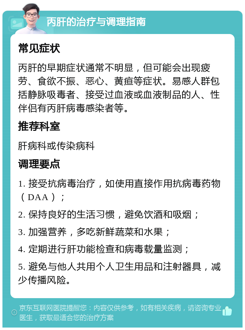 丙肝的治疗与调理指南 常见症状 丙肝的早期症状通常不明显，但可能会出现疲劳、食欲不振、恶心、黄疸等症状。易感人群包括静脉吸毒者、接受过血液或血液制品的人、性伴侣有丙肝病毒感染者等。 推荐科室 肝病科或传染病科 调理要点 1. 接受抗病毒治疗，如使用直接作用抗病毒药物（DAA）； 2. 保持良好的生活习惯，避免饮酒和吸烟； 3. 加强营养，多吃新鲜蔬菜和水果； 4. 定期进行肝功能检查和病毒载量监测； 5. 避免与他人共用个人卫生用品和注射器具，减少传播风险。