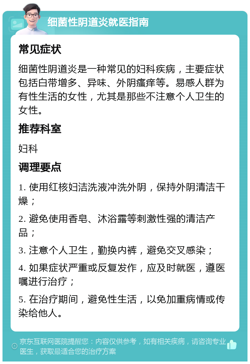 细菌性阴道炎就医指南 常见症状 细菌性阴道炎是一种常见的妇科疾病，主要症状包括白带增多、异味、外阴瘙痒等。易感人群为有性生活的女性，尤其是那些不注意个人卫生的女性。 推荐科室 妇科 调理要点 1. 使用红核妇洁洗液冲洗外阴，保持外阴清洁干燥； 2. 避免使用香皂、沐浴露等刺激性强的清洁产品； 3. 注意个人卫生，勤换内裤，避免交叉感染； 4. 如果症状严重或反复发作，应及时就医，遵医嘱进行治疗； 5. 在治疗期间，避免性生活，以免加重病情或传染给他人。