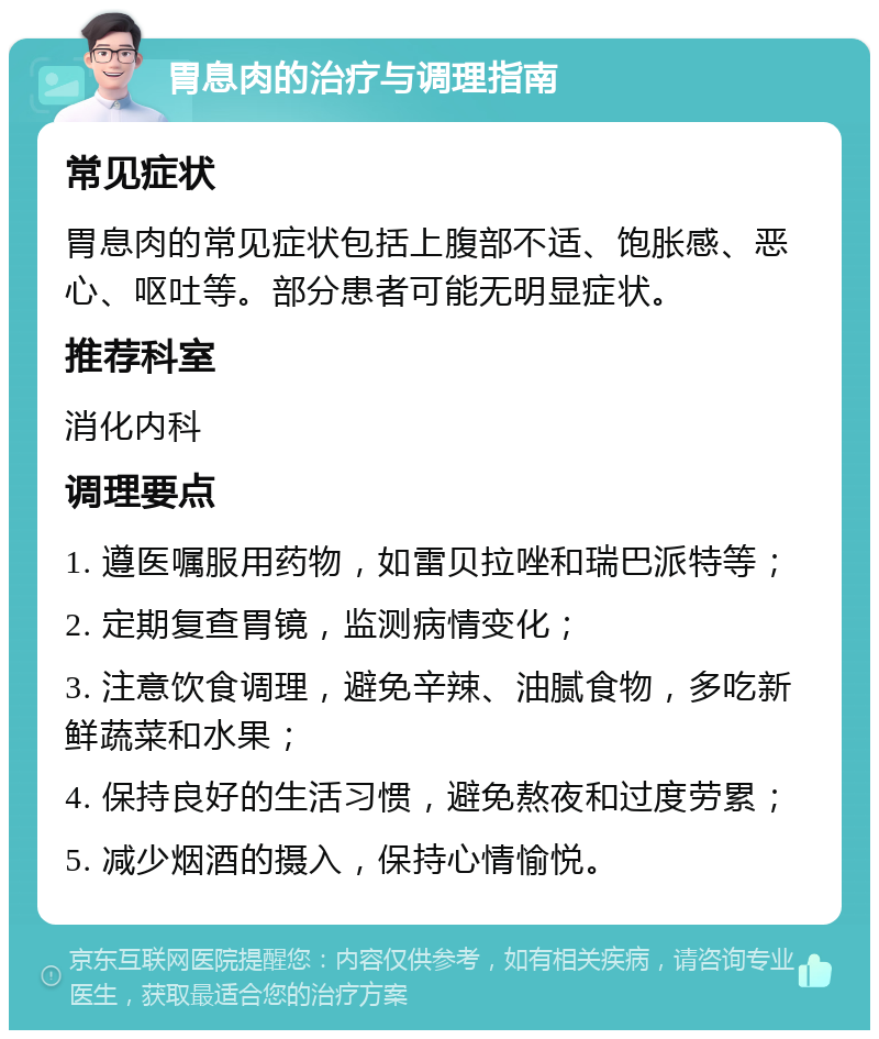 胃息肉的治疗与调理指南 常见症状 胃息肉的常见症状包括上腹部不适、饱胀感、恶心、呕吐等。部分患者可能无明显症状。 推荐科室 消化内科 调理要点 1. 遵医嘱服用药物，如雷贝拉唑和瑞巴派特等； 2. 定期复查胃镜，监测病情变化； 3. 注意饮食调理，避免辛辣、油腻食物，多吃新鲜蔬菜和水果； 4. 保持良好的生活习惯，避免熬夜和过度劳累； 5. 减少烟酒的摄入，保持心情愉悦。