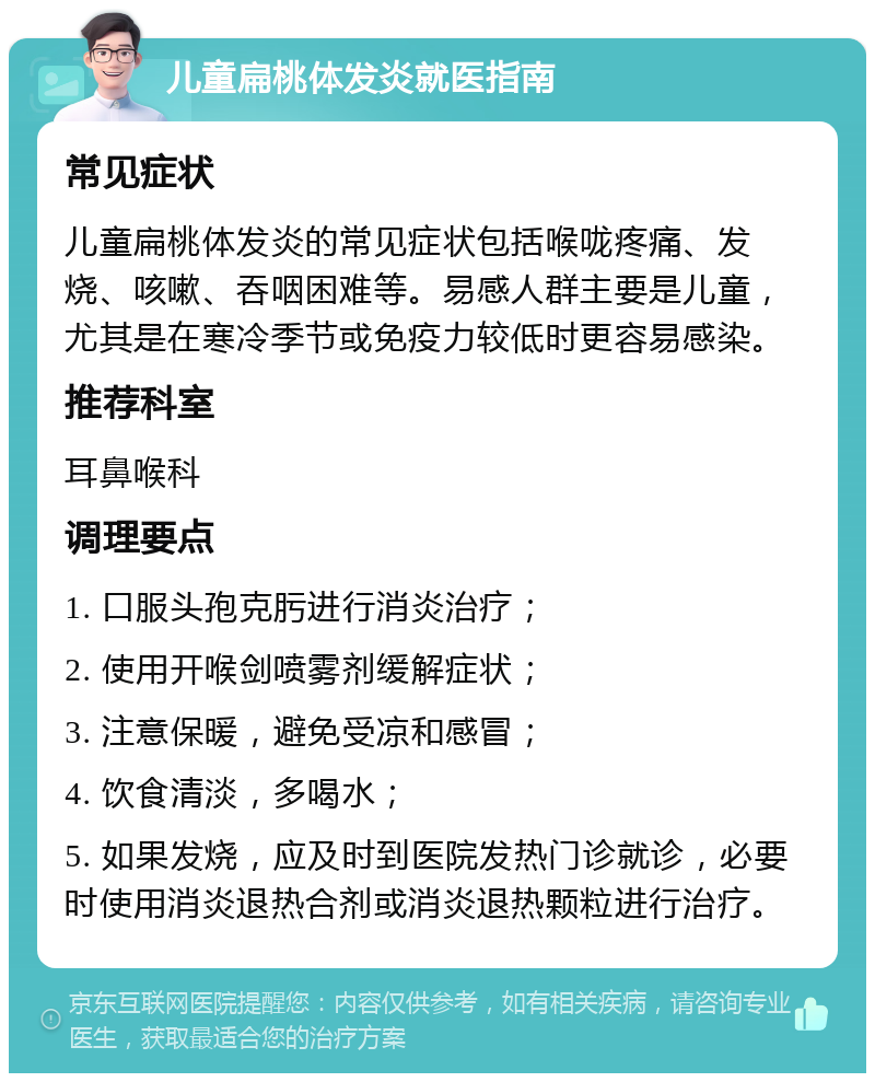 儿童扁桃体发炎就医指南 常见症状 儿童扁桃体发炎的常见症状包括喉咙疼痛、发烧、咳嗽、吞咽困难等。易感人群主要是儿童，尤其是在寒冷季节或免疫力较低时更容易感染。 推荐科室 耳鼻喉科 调理要点 1. 口服头孢克肟进行消炎治疗； 2. 使用开喉剑喷雾剂缓解症状； 3. 注意保暖，避免受凉和感冒； 4. 饮食清淡，多喝水； 5. 如果发烧，应及时到医院发热门诊就诊，必要时使用消炎退热合剂或消炎退热颗粒进行治疗。