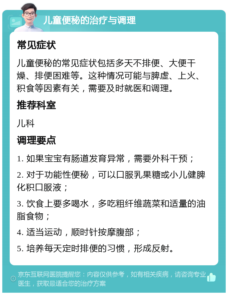 儿童便秘的治疗与调理 常见症状 儿童便秘的常见症状包括多天不排便、大便干燥、排便困难等。这种情况可能与脾虚、上火、积食等因素有关，需要及时就医和调理。 推荐科室 儿科 调理要点 1. 如果宝宝有肠道发育异常，需要外科干预； 2. 对于功能性便秘，可以口服乳果糖或小儿健脾化积口服液； 3. 饮食上要多喝水，多吃粗纤维蔬菜和适量的油脂食物； 4. 适当运动，顺时针按摩腹部； 5. 培养每天定时排便的习惯，形成反射。