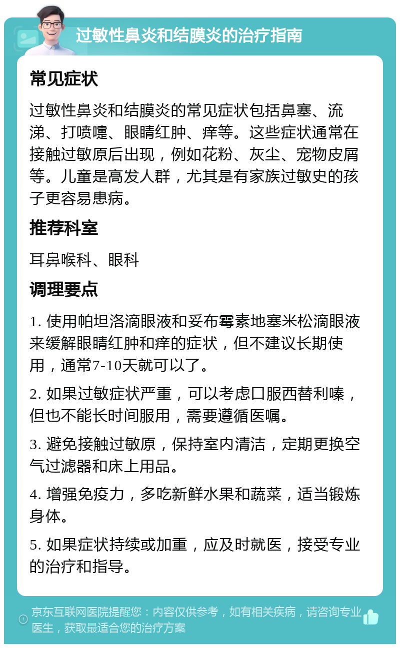 过敏性鼻炎和结膜炎的治疗指南 常见症状 过敏性鼻炎和结膜炎的常见症状包括鼻塞、流涕、打喷嚏、眼睛红肿、痒等。这些症状通常在接触过敏原后出现，例如花粉、灰尘、宠物皮屑等。儿童是高发人群，尤其是有家族过敏史的孩子更容易患病。 推荐科室 耳鼻喉科、眼科 调理要点 1. 使用帕坦洛滴眼液和妥布霉素地塞米松滴眼液来缓解眼睛红肿和痒的症状，但不建议长期使用，通常7-10天就可以了。 2. 如果过敏症状严重，可以考虑口服西替利嗪，但也不能长时间服用，需要遵循医嘱。 3. 避免接触过敏原，保持室内清洁，定期更换空气过滤器和床上用品。 4. 增强免疫力，多吃新鲜水果和蔬菜，适当锻炼身体。 5. 如果症状持续或加重，应及时就医，接受专业的治疗和指导。