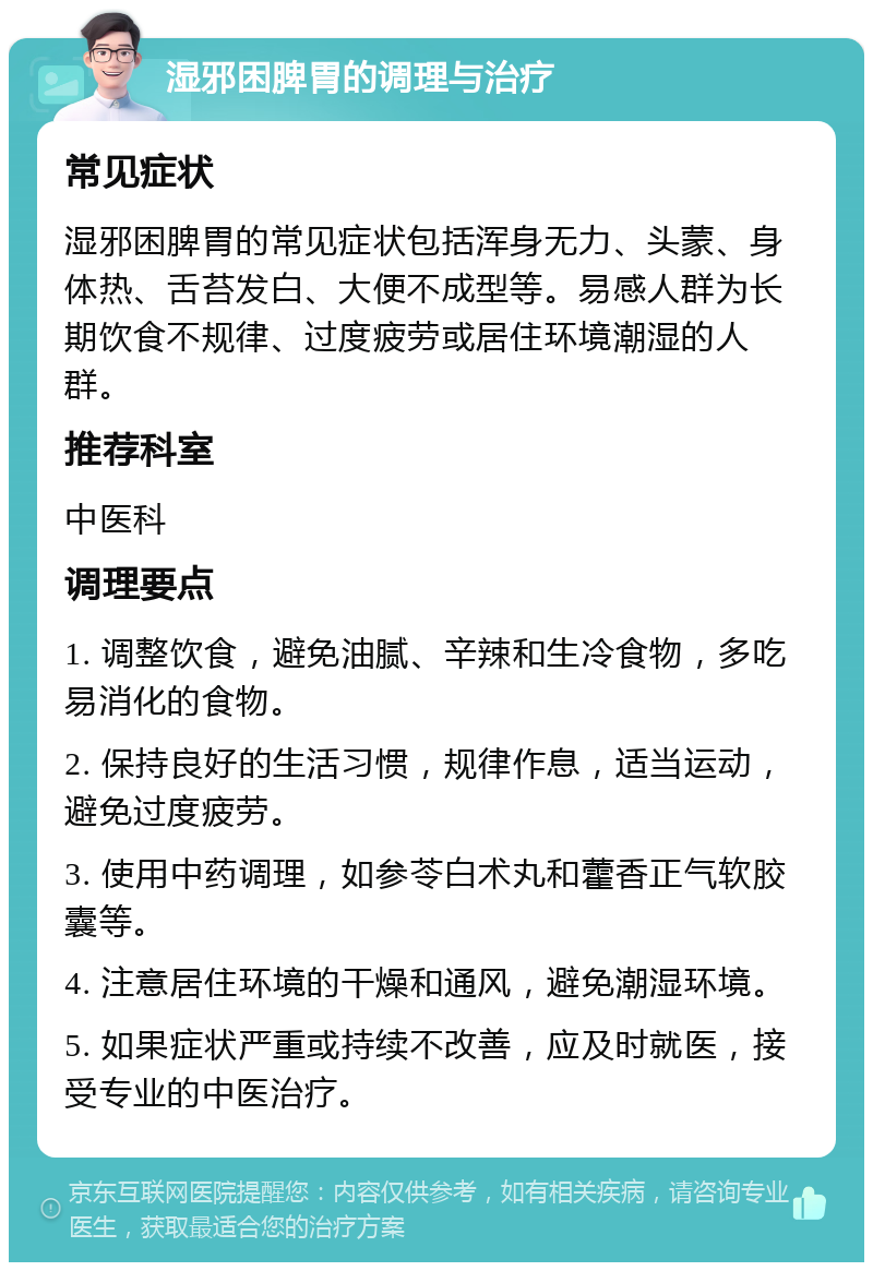 湿邪困脾胃的调理与治疗 常见症状 湿邪困脾胃的常见症状包括浑身无力、头蒙、身体热、舌苔发白、大便不成型等。易感人群为长期饮食不规律、过度疲劳或居住环境潮湿的人群。 推荐科室 中医科 调理要点 1. 调整饮食，避免油腻、辛辣和生冷食物，多吃易消化的食物。 2. 保持良好的生活习惯，规律作息，适当运动，避免过度疲劳。 3. 使用中药调理，如参苓白术丸和藿香正气软胶囊等。 4. 注意居住环境的干燥和通风，避免潮湿环境。 5. 如果症状严重或持续不改善，应及时就医，接受专业的中医治疗。