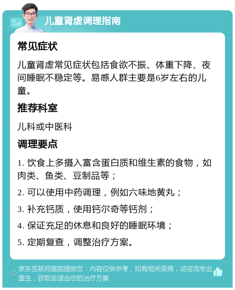 儿童肾虚调理指南 常见症状 儿童肾虚常见症状包括食欲不振、体重下降、夜间睡眠不稳定等。易感人群主要是6岁左右的儿童。 推荐科室 儿科或中医科 调理要点 1. 饮食上多摄入富含蛋白质和维生素的食物，如肉类、鱼类、豆制品等； 2. 可以使用中药调理，例如六味地黄丸； 3. 补充钙质，使用钙尔奇等钙剂； 4. 保证充足的休息和良好的睡眠环境； 5. 定期复查，调整治疗方案。