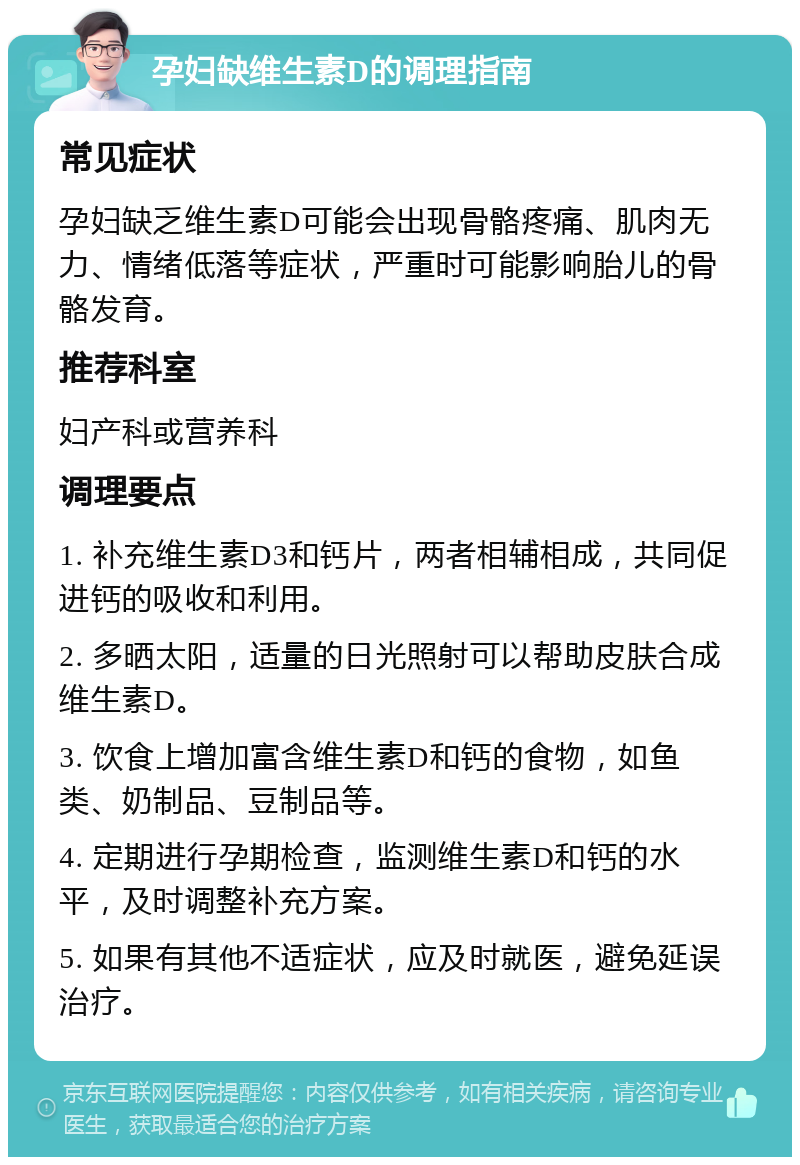 孕妇缺维生素D的调理指南 常见症状 孕妇缺乏维生素D可能会出现骨骼疼痛、肌肉无力、情绪低落等症状，严重时可能影响胎儿的骨骼发育。 推荐科室 妇产科或营养科 调理要点 1. 补充维生素D3和钙片，两者相辅相成，共同促进钙的吸收和利用。 2. 多晒太阳，适量的日光照射可以帮助皮肤合成维生素D。 3. 饮食上增加富含维生素D和钙的食物，如鱼类、奶制品、豆制品等。 4. 定期进行孕期检查，监测维生素D和钙的水平，及时调整补充方案。 5. 如果有其他不适症状，应及时就医，避免延误治疗。