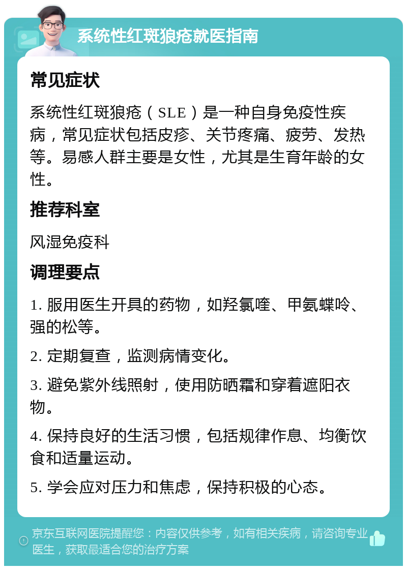 系统性红斑狼疮就医指南 常见症状 系统性红斑狼疮（SLE）是一种自身免疫性疾病，常见症状包括皮疹、关节疼痛、疲劳、发热等。易感人群主要是女性，尤其是生育年龄的女性。 推荐科室 风湿免疫科 调理要点 1. 服用医生开具的药物，如羟氯喹、甲氨蝶呤、强的松等。 2. 定期复查，监测病情变化。 3. 避免紫外线照射，使用防晒霜和穿着遮阳衣物。 4. 保持良好的生活习惯，包括规律作息、均衡饮食和适量运动。 5. 学会应对压力和焦虑，保持积极的心态。