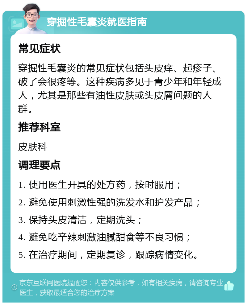 穿掘性毛囊炎就医指南 常见症状 穿掘性毛囊炎的常见症状包括头皮痒、起疹子、破了会很疼等。这种疾病多见于青少年和年轻成人，尤其是那些有油性皮肤或头皮屑问题的人群。 推荐科室 皮肤科 调理要点 1. 使用医生开具的处方药，按时服用； 2. 避免使用刺激性强的洗发水和护发产品； 3. 保持头皮清洁，定期洗头； 4. 避免吃辛辣刺激油腻甜食等不良习惯； 5. 在治疗期间，定期复诊，跟踪病情变化。