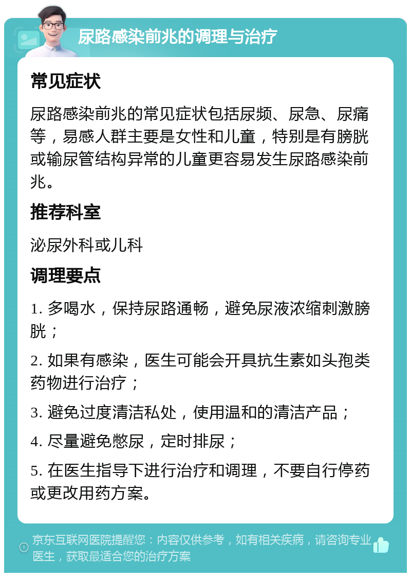 尿路感染前兆的调理与治疗 常见症状 尿路感染前兆的常见症状包括尿频、尿急、尿痛等，易感人群主要是女性和儿童，特别是有膀胱或输尿管结构异常的儿童更容易发生尿路感染前兆。 推荐科室 泌尿外科或儿科 调理要点 1. 多喝水，保持尿路通畅，避免尿液浓缩刺激膀胱； 2. 如果有感染，医生可能会开具抗生素如头孢类药物进行治疗； 3. 避免过度清洁私处，使用温和的清洁产品； 4. 尽量避免憋尿，定时排尿； 5. 在医生指导下进行治疗和调理，不要自行停药或更改用药方案。