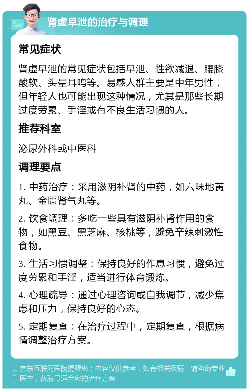 肾虚早泄的治疗与调理 常见症状 肾虚早泄的常见症状包括早泄、性欲减退、腰膝酸软、头晕耳鸣等。易感人群主要是中年男性，但年轻人也可能出现这种情况，尤其是那些长期过度劳累、手淫或有不良生活习惯的人。 推荐科室 泌尿外科或中医科 调理要点 1. 中药治疗：采用滋阴补肾的中药，如六味地黄丸、金匮肾气丸等。 2. 饮食调理：多吃一些具有滋阴补肾作用的食物，如黑豆、黑芝麻、核桃等，避免辛辣刺激性食物。 3. 生活习惯调整：保持良好的作息习惯，避免过度劳累和手淫，适当进行体育锻炼。 4. 心理疏导：通过心理咨询或自我调节，减少焦虑和压力，保持良好的心态。 5. 定期复查：在治疗过程中，定期复查，根据病情调整治疗方案。