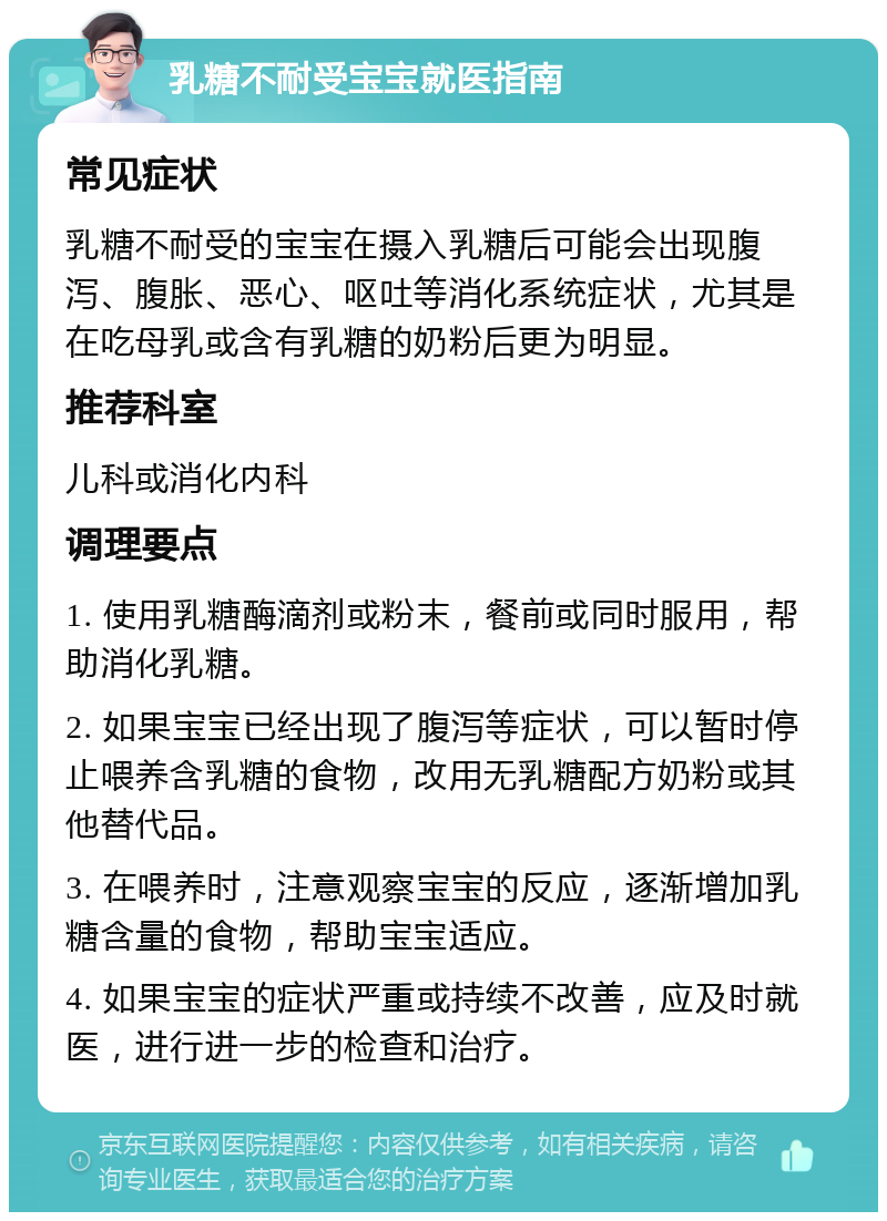 乳糖不耐受宝宝就医指南 常见症状 乳糖不耐受的宝宝在摄入乳糖后可能会出现腹泻、腹胀、恶心、呕吐等消化系统症状，尤其是在吃母乳或含有乳糖的奶粉后更为明显。 推荐科室 儿科或消化内科 调理要点 1. 使用乳糖酶滴剂或粉末，餐前或同时服用，帮助消化乳糖。 2. 如果宝宝已经出现了腹泻等症状，可以暂时停止喂养含乳糖的食物，改用无乳糖配方奶粉或其他替代品。 3. 在喂养时，注意观察宝宝的反应，逐渐增加乳糖含量的食物，帮助宝宝适应。 4. 如果宝宝的症状严重或持续不改善，应及时就医，进行进一步的检查和治疗。