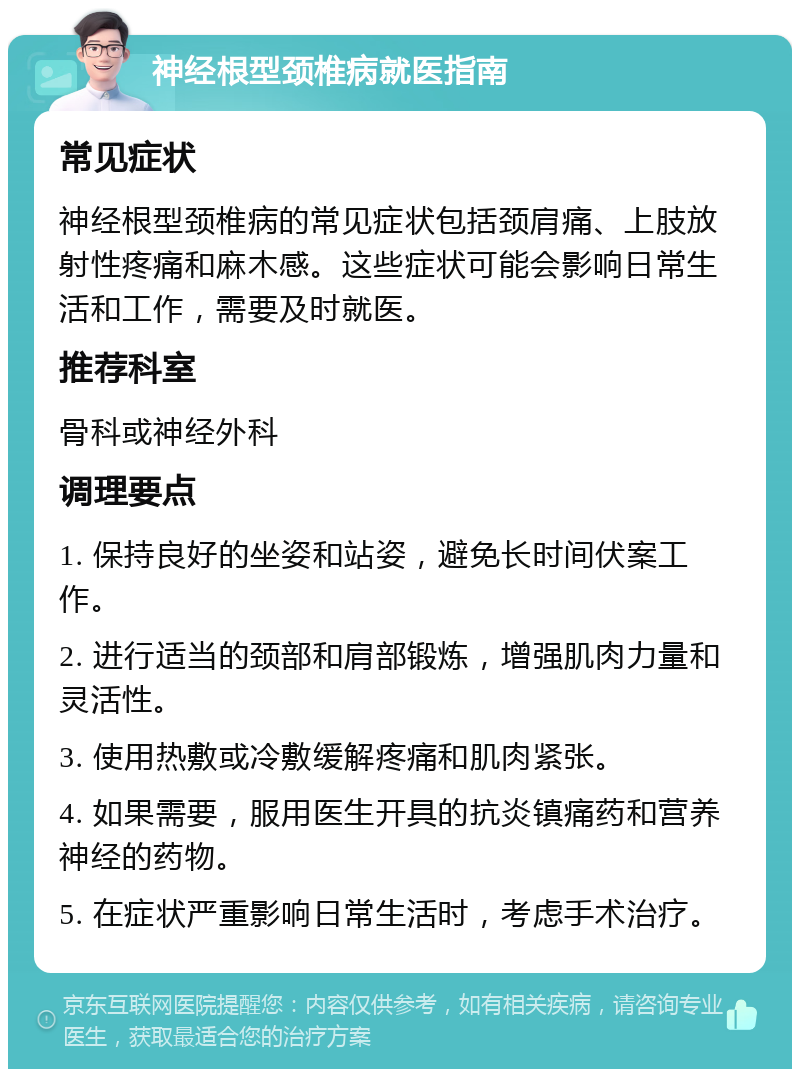 神经根型颈椎病就医指南 常见症状 神经根型颈椎病的常见症状包括颈肩痛、上肢放射性疼痛和麻木感。这些症状可能会影响日常生活和工作，需要及时就医。 推荐科室 骨科或神经外科 调理要点 1. 保持良好的坐姿和站姿，避免长时间伏案工作。 2. 进行适当的颈部和肩部锻炼，增强肌肉力量和灵活性。 3. 使用热敷或冷敷缓解疼痛和肌肉紧张。 4. 如果需要，服用医生开具的抗炎镇痛药和营养神经的药物。 5. 在症状严重影响日常生活时，考虑手术治疗。