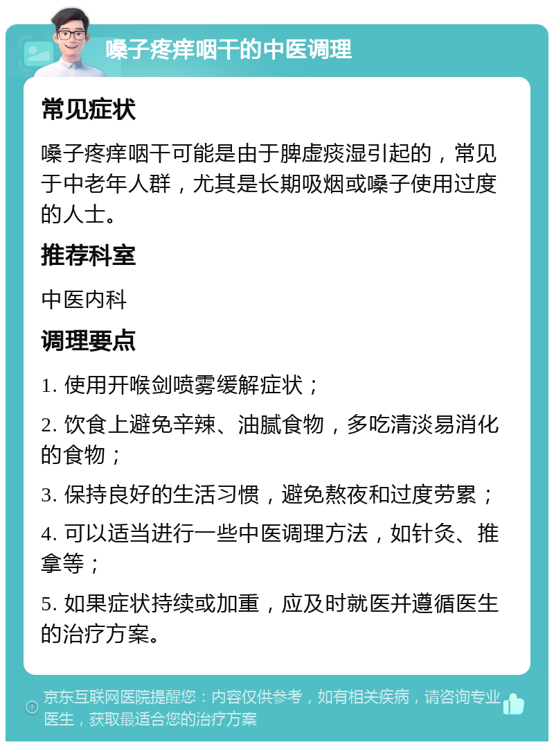 嗓子疼痒咽干的中医调理 常见症状 嗓子疼痒咽干可能是由于脾虚痰湿引起的，常见于中老年人群，尤其是长期吸烟或嗓子使用过度的人士。 推荐科室 中医内科 调理要点 1. 使用开喉剑喷雾缓解症状； 2. 饮食上避免辛辣、油腻食物，多吃清淡易消化的食物； 3. 保持良好的生活习惯，避免熬夜和过度劳累； 4. 可以适当进行一些中医调理方法，如针灸、推拿等； 5. 如果症状持续或加重，应及时就医并遵循医生的治疗方案。