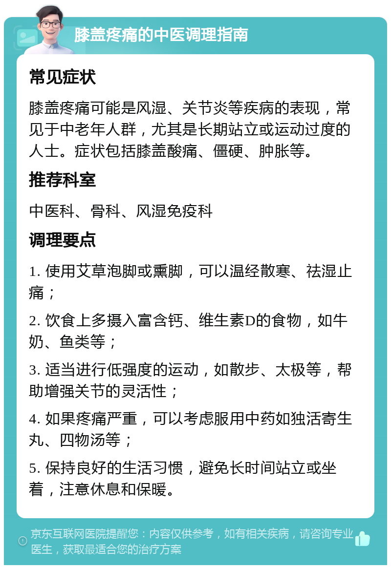 膝盖疼痛的中医调理指南 常见症状 膝盖疼痛可能是风湿、关节炎等疾病的表现，常见于中老年人群，尤其是长期站立或运动过度的人士。症状包括膝盖酸痛、僵硬、肿胀等。 推荐科室 中医科、骨科、风湿免疫科 调理要点 1. 使用艾草泡脚或熏脚，可以温经散寒、祛湿止痛； 2. 饮食上多摄入富含钙、维生素D的食物，如牛奶、鱼类等； 3. 适当进行低强度的运动，如散步、太极等，帮助增强关节的灵活性； 4. 如果疼痛严重，可以考虑服用中药如独活寄生丸、四物汤等； 5. 保持良好的生活习惯，避免长时间站立或坐着，注意休息和保暖。