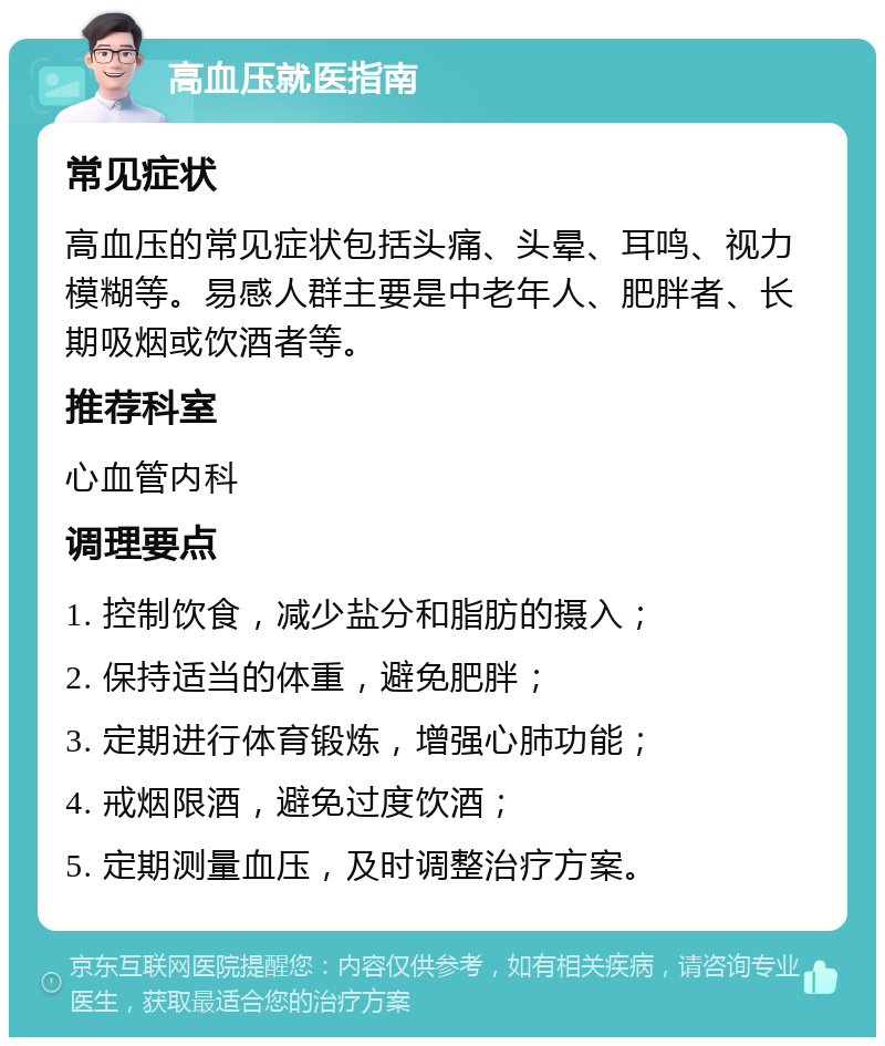 高血压就医指南 常见症状 高血压的常见症状包括头痛、头晕、耳鸣、视力模糊等。易感人群主要是中老年人、肥胖者、长期吸烟或饮酒者等。 推荐科室 心血管内科 调理要点 1. 控制饮食，减少盐分和脂肪的摄入； 2. 保持适当的体重，避免肥胖； 3. 定期进行体育锻炼，增强心肺功能； 4. 戒烟限酒，避免过度饮酒； 5. 定期测量血压，及时调整治疗方案。