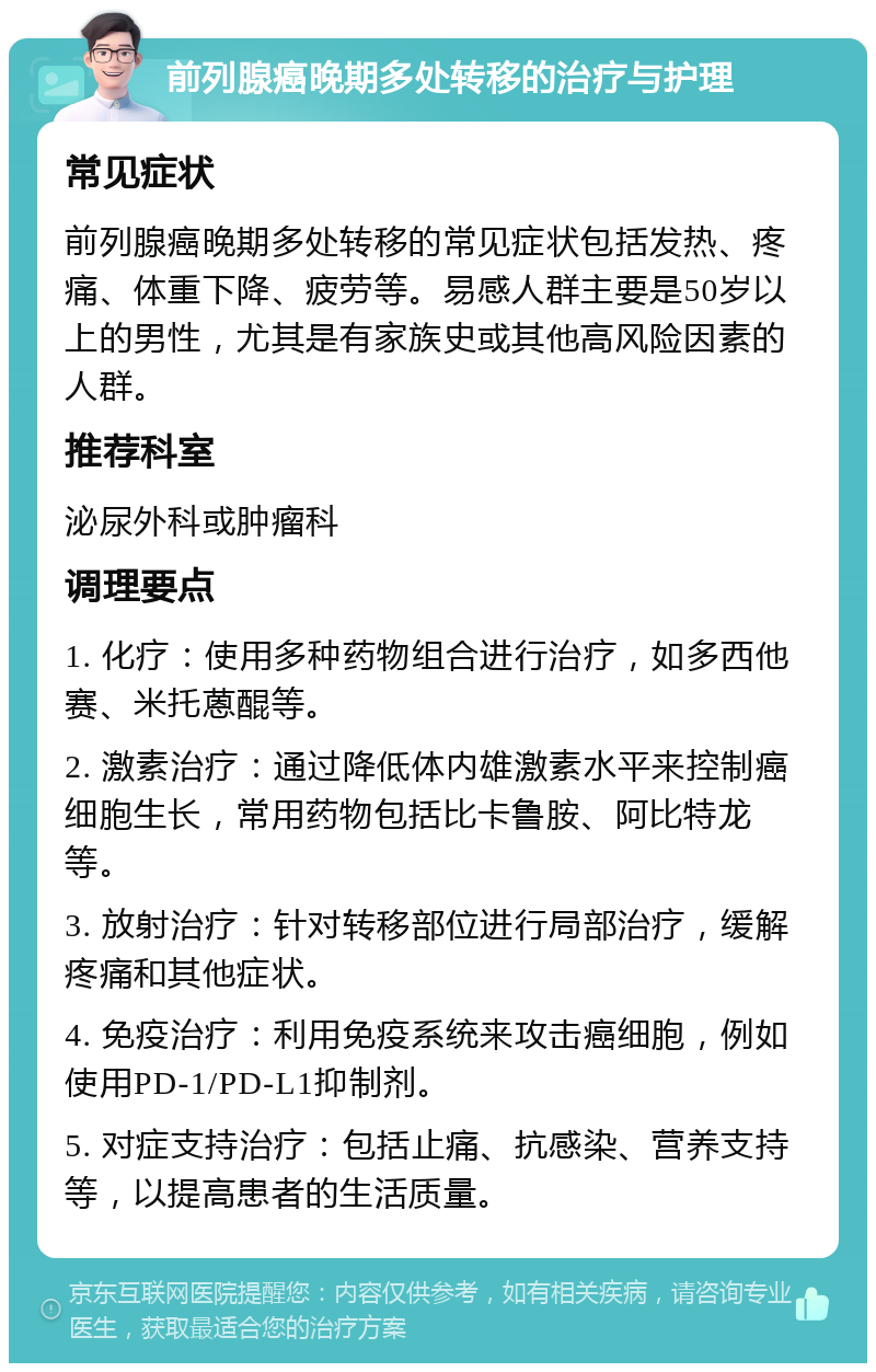 前列腺癌晚期多处转移的治疗与护理 常见症状 前列腺癌晚期多处转移的常见症状包括发热、疼痛、体重下降、疲劳等。易感人群主要是50岁以上的男性，尤其是有家族史或其他高风险因素的人群。 推荐科室 泌尿外科或肿瘤科 调理要点 1. 化疗：使用多种药物组合进行治疗，如多西他赛、米托蒽醌等。 2. 激素治疗：通过降低体内雄激素水平来控制癌细胞生长，常用药物包括比卡鲁胺、阿比特龙等。 3. 放射治疗：针对转移部位进行局部治疗，缓解疼痛和其他症状。 4. 免疫治疗：利用免疫系统来攻击癌细胞，例如使用PD-1/PD-L1抑制剂。 5. 对症支持治疗：包括止痛、抗感染、营养支持等，以提高患者的生活质量。