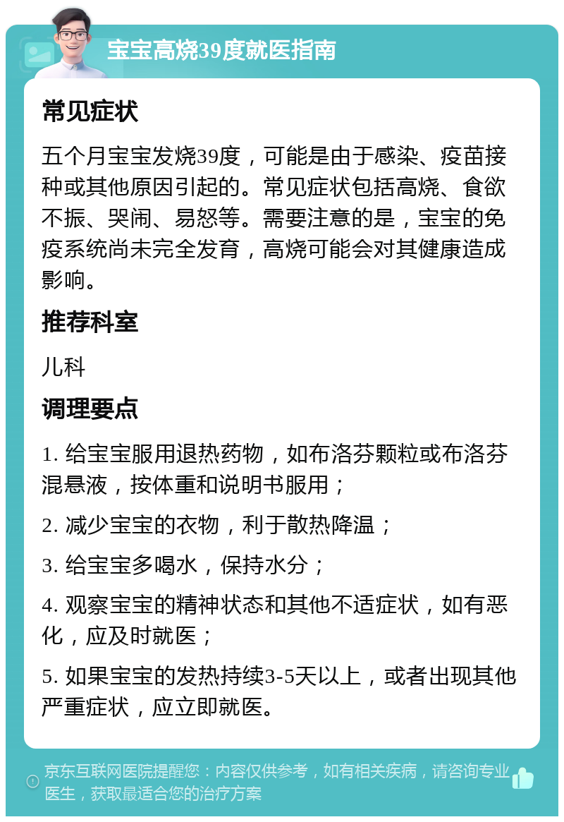 宝宝高烧39度就医指南 常见症状 五个月宝宝发烧39度，可能是由于感染、疫苗接种或其他原因引起的。常见症状包括高烧、食欲不振、哭闹、易怒等。需要注意的是，宝宝的免疫系统尚未完全发育，高烧可能会对其健康造成影响。 推荐科室 儿科 调理要点 1. 给宝宝服用退热药物，如布洛芬颗粒或布洛芬混悬液，按体重和说明书服用； 2. 减少宝宝的衣物，利于散热降温； 3. 给宝宝多喝水，保持水分； 4. 观察宝宝的精神状态和其他不适症状，如有恶化，应及时就医； 5. 如果宝宝的发热持续3-5天以上，或者出现其他严重症状，应立即就医。