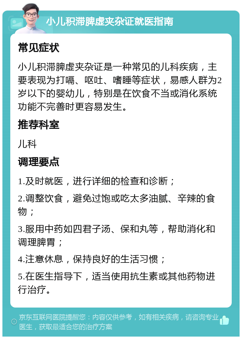 小儿积滞脾虚夹杂证就医指南 常见症状 小儿积滞脾虚夹杂证是一种常见的儿科疾病，主要表现为打嗝、呕吐、嗜睡等症状，易感人群为2岁以下的婴幼儿，特别是在饮食不当或消化系统功能不完善时更容易发生。 推荐科室 儿科 调理要点 1.及时就医，进行详细的检查和诊断； 2.调整饮食，避免过饱或吃太多油腻、辛辣的食物； 3.服用中药如四君子汤、保和丸等，帮助消化和调理脾胃； 4.注意休息，保持良好的生活习惯； 5.在医生指导下，适当使用抗生素或其他药物进行治疗。