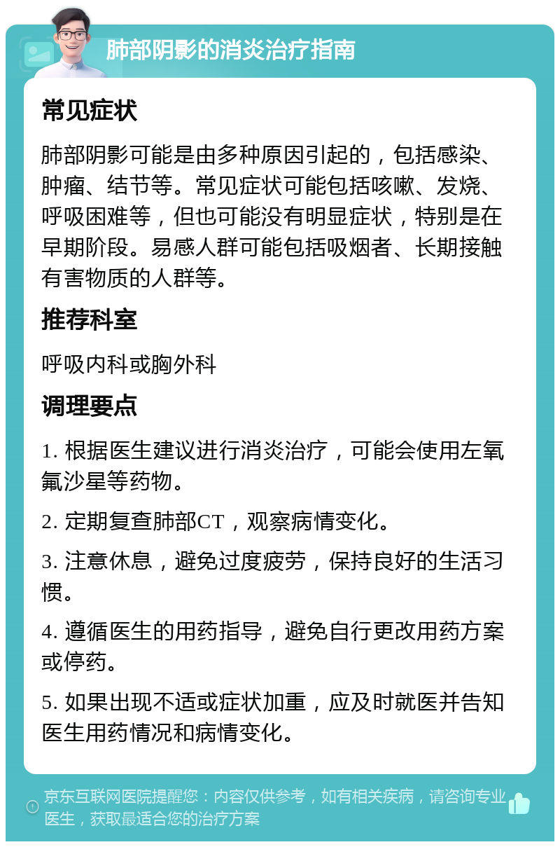 肺部阴影的消炎治疗指南 常见症状 肺部阴影可能是由多种原因引起的，包括感染、肿瘤、结节等。常见症状可能包括咳嗽、发烧、呼吸困难等，但也可能没有明显症状，特别是在早期阶段。易感人群可能包括吸烟者、长期接触有害物质的人群等。 推荐科室 呼吸内科或胸外科 调理要点 1. 根据医生建议进行消炎治疗，可能会使用左氧氟沙星等药物。 2. 定期复查肺部CT，观察病情变化。 3. 注意休息，避免过度疲劳，保持良好的生活习惯。 4. 遵循医生的用药指导，避免自行更改用药方案或停药。 5. 如果出现不适或症状加重，应及时就医并告知医生用药情况和病情变化。