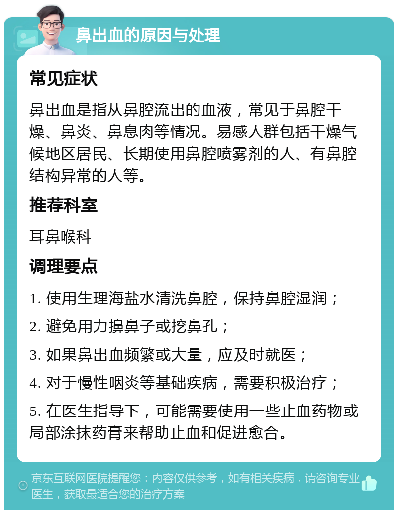 鼻出血的原因与处理 常见症状 鼻出血是指从鼻腔流出的血液，常见于鼻腔干燥、鼻炎、鼻息肉等情况。易感人群包括干燥气候地区居民、长期使用鼻腔喷雾剂的人、有鼻腔结构异常的人等。 推荐科室 耳鼻喉科 调理要点 1. 使用生理海盐水清洗鼻腔，保持鼻腔湿润； 2. 避免用力擤鼻子或挖鼻孔； 3. 如果鼻出血频繁或大量，应及时就医； 4. 对于慢性咽炎等基础疾病，需要积极治疗； 5. 在医生指导下，可能需要使用一些止血药物或局部涂抹药膏来帮助止血和促进愈合。