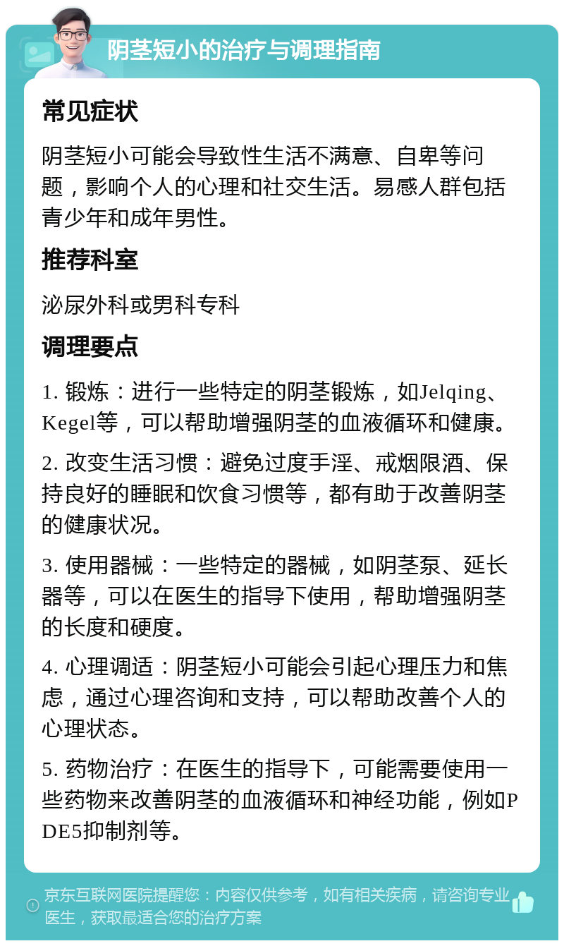 阴茎短小的治疗与调理指南 常见症状 阴茎短小可能会导致性生活不满意、自卑等问题，影响个人的心理和社交生活。易感人群包括青少年和成年男性。 推荐科室 泌尿外科或男科专科 调理要点 1. 锻炼：进行一些特定的阴茎锻炼，如Jelqing、Kegel等，可以帮助增强阴茎的血液循环和健康。 2. 改变生活习惯：避免过度手淫、戒烟限酒、保持良好的睡眠和饮食习惯等，都有助于改善阴茎的健康状况。 3. 使用器械：一些特定的器械，如阴茎泵、延长器等，可以在医生的指导下使用，帮助增强阴茎的长度和硬度。 4. 心理调适：阴茎短小可能会引起心理压力和焦虑，通过心理咨询和支持，可以帮助改善个人的心理状态。 5. 药物治疗：在医生的指导下，可能需要使用一些药物来改善阴茎的血液循环和神经功能，例如PDE5抑制剂等。