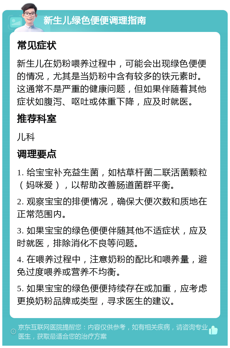 新生儿绿色便便调理指南 常见症状 新生儿在奶粉喂养过程中，可能会出现绿色便便的情况，尤其是当奶粉中含有较多的铁元素时。这通常不是严重的健康问题，但如果伴随着其他症状如腹泻、呕吐或体重下降，应及时就医。 推荐科室 儿科 调理要点 1. 给宝宝补充益生菌，如枯草杆菌二联活菌颗粒（妈咪爱），以帮助改善肠道菌群平衡。 2. 观察宝宝的排便情况，确保大便次数和质地在正常范围内。 3. 如果宝宝的绿色便便伴随其他不适症状，应及时就医，排除消化不良等问题。 4. 在喂养过程中，注意奶粉的配比和喂养量，避免过度喂养或营养不均衡。 5. 如果宝宝的绿色便便持续存在或加重，应考虑更换奶粉品牌或类型，寻求医生的建议。