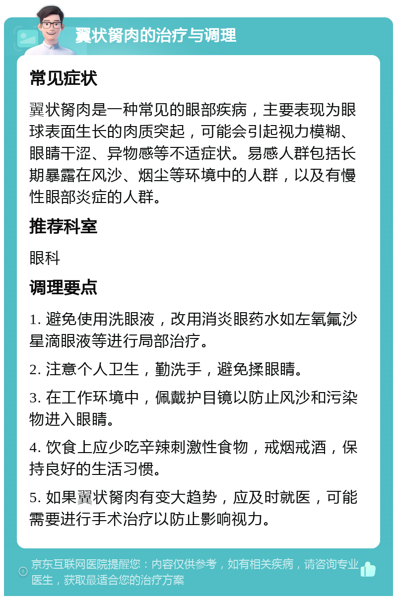 翼状胬肉的治疗与调理 常见症状 翼状胬肉是一种常见的眼部疾病，主要表现为眼球表面生长的肉质突起，可能会引起视力模糊、眼睛干涩、异物感等不适症状。易感人群包括长期暴露在风沙、烟尘等环境中的人群，以及有慢性眼部炎症的人群。 推荐科室 眼科 调理要点 1. 避免使用洗眼液，改用消炎眼药水如左氧氟沙星滴眼液等进行局部治疗。 2. 注意个人卫生，勤洗手，避免揉眼睛。 3. 在工作环境中，佩戴护目镜以防止风沙和污染物进入眼睛。 4. 饮食上应少吃辛辣刺激性食物，戒烟戒酒，保持良好的生活习惯。 5. 如果翼状胬肉有变大趋势，应及时就医，可能需要进行手术治疗以防止影响视力。