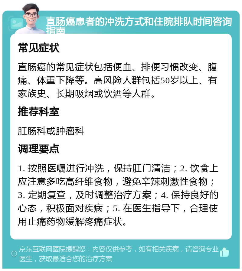 直肠癌患者的冲洗方式和住院排队时间咨询指南 常见症状 直肠癌的常见症状包括便血、排便习惯改变、腹痛、体重下降等。高风险人群包括50岁以上、有家族史、长期吸烟或饮酒等人群。 推荐科室 肛肠科或肿瘤科 调理要点 1. 按照医嘱进行冲洗，保持肛门清洁；2. 饮食上应注意多吃高纤维食物，避免辛辣刺激性食物；3. 定期复查，及时调整治疗方案；4. 保持良好的心态，积极面对疾病；5. 在医生指导下，合理使用止痛药物缓解疼痛症状。