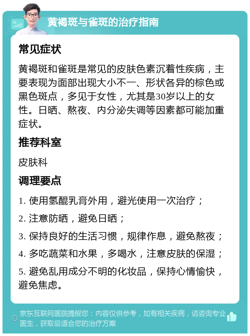 黄褐斑与雀斑的治疗指南 常见症状 黄褐斑和雀斑是常见的皮肤色素沉着性疾病，主要表现为面部出现大小不一、形状各异的棕色或黑色斑点，多见于女性，尤其是30岁以上的女性。日晒、熬夜、内分泌失调等因素都可能加重症状。 推荐科室 皮肤科 调理要点 1. 使用氢醌乳膏外用，避光使用一次治疗； 2. 注意防晒，避免日晒； 3. 保持良好的生活习惯，规律作息，避免熬夜； 4. 多吃蔬菜和水果，多喝水，注意皮肤的保湿； 5. 避免乱用成分不明的化妆品，保持心情愉快，避免焦虑。