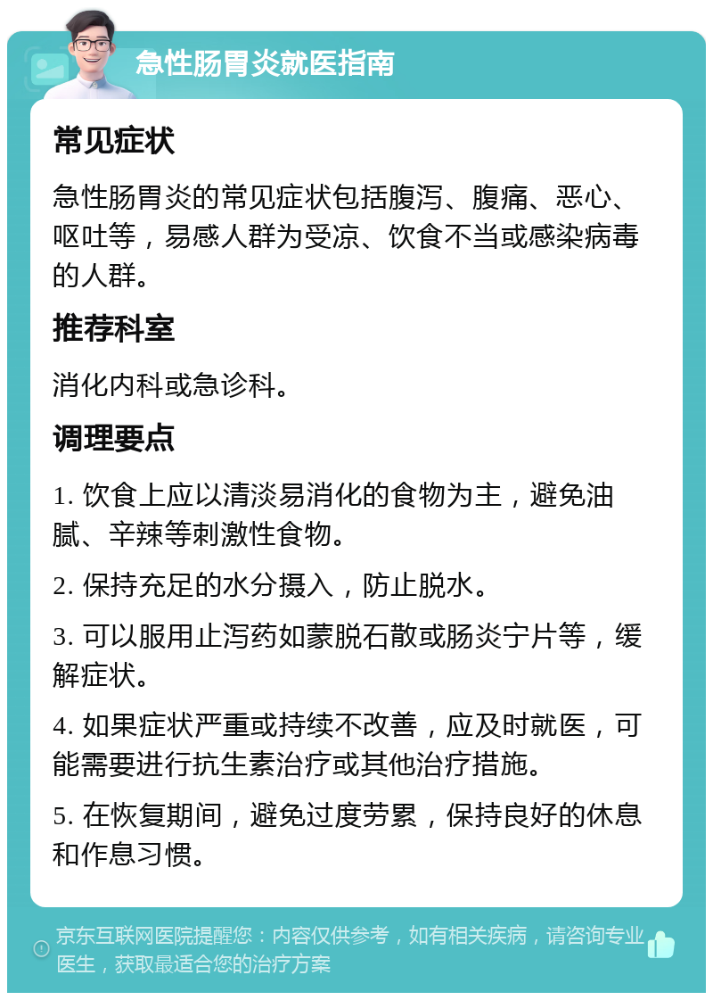 急性肠胃炎就医指南 常见症状 急性肠胃炎的常见症状包括腹泻、腹痛、恶心、呕吐等，易感人群为受凉、饮食不当或感染病毒的人群。 推荐科室 消化内科或急诊科。 调理要点 1. 饮食上应以清淡易消化的食物为主，避免油腻、辛辣等刺激性食物。 2. 保持充足的水分摄入，防止脱水。 3. 可以服用止泻药如蒙脱石散或肠炎宁片等，缓解症状。 4. 如果症状严重或持续不改善，应及时就医，可能需要进行抗生素治疗或其他治疗措施。 5. 在恢复期间，避免过度劳累，保持良好的休息和作息习惯。