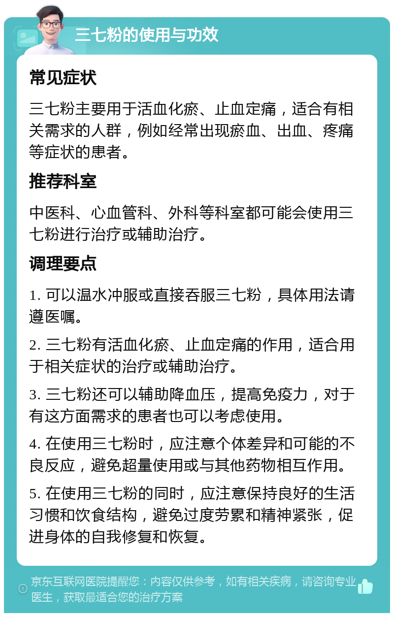 三七粉的使用与功效 常见症状 三七粉主要用于活血化瘀、止血定痛，适合有相关需求的人群，例如经常出现瘀血、出血、疼痛等症状的患者。 推荐科室 中医科、心血管科、外科等科室都可能会使用三七粉进行治疗或辅助治疗。 调理要点 1. 可以温水冲服或直接吞服三七粉，具体用法请遵医嘱。 2. 三七粉有活血化瘀、止血定痛的作用，适合用于相关症状的治疗或辅助治疗。 3. 三七粉还可以辅助降血压，提高免疫力，对于有这方面需求的患者也可以考虑使用。 4. 在使用三七粉时，应注意个体差异和可能的不良反应，避免超量使用或与其他药物相互作用。 5. 在使用三七粉的同时，应注意保持良好的生活习惯和饮食结构，避免过度劳累和精神紧张，促进身体的自我修复和恢复。