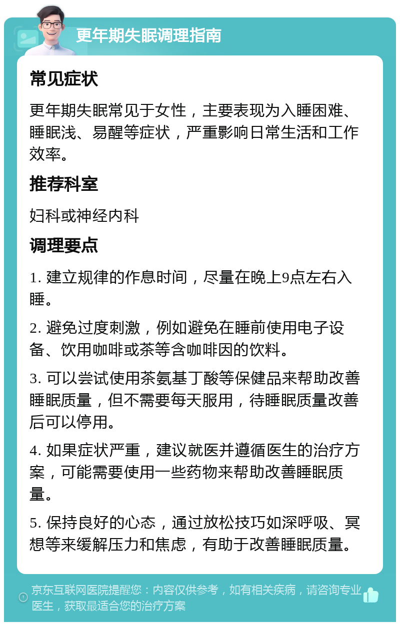 更年期失眠调理指南 常见症状 更年期失眠常见于女性，主要表现为入睡困难、睡眠浅、易醒等症状，严重影响日常生活和工作效率。 推荐科室 妇科或神经内科 调理要点 1. 建立规律的作息时间，尽量在晚上9点左右入睡。 2. 避免过度刺激，例如避免在睡前使用电子设备、饮用咖啡或茶等含咖啡因的饮料。 3. 可以尝试使用茶氨基丁酸等保健品来帮助改善睡眠质量，但不需要每天服用，待睡眠质量改善后可以停用。 4. 如果症状严重，建议就医并遵循医生的治疗方案，可能需要使用一些药物来帮助改善睡眠质量。 5. 保持良好的心态，通过放松技巧如深呼吸、冥想等来缓解压力和焦虑，有助于改善睡眠质量。