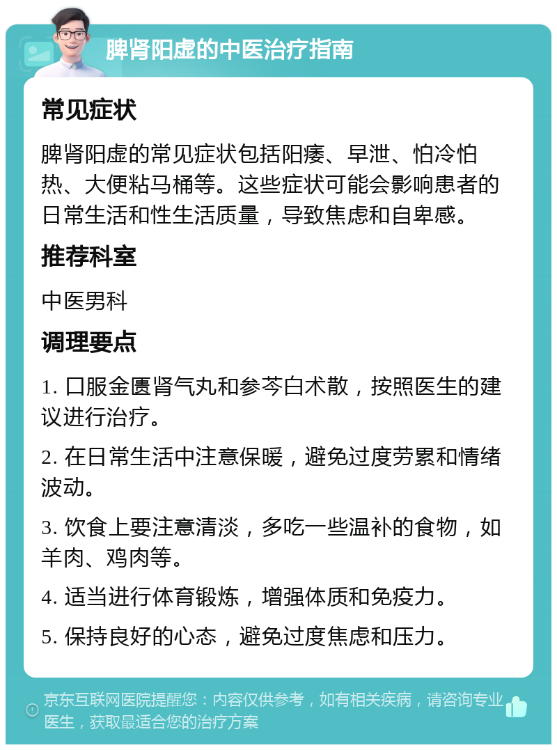 脾肾阳虚的中医治疗指南 常见症状 脾肾阳虚的常见症状包括阳痿、早泄、怕冷怕热、大便粘马桶等。这些症状可能会影响患者的日常生活和性生活质量，导致焦虑和自卑感。 推荐科室 中医男科 调理要点 1. 口服金匮肾气丸和参芩白术散，按照医生的建议进行治疗。 2. 在日常生活中注意保暖，避免过度劳累和情绪波动。 3. 饮食上要注意清淡，多吃一些温补的食物，如羊肉、鸡肉等。 4. 适当进行体育锻炼，增强体质和免疫力。 5. 保持良好的心态，避免过度焦虑和压力。