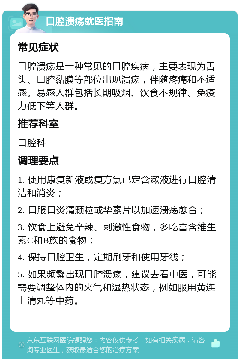 口腔溃疡就医指南 常见症状 口腔溃疡是一种常见的口腔疾病，主要表现为舌头、口腔黏膜等部位出现溃疡，伴随疼痛和不适感。易感人群包括长期吸烟、饮食不规律、免疫力低下等人群。 推荐科室 口腔科 调理要点 1. 使用康复新液或复方氯已定含漱液进行口腔清洁和消炎； 2. 口服口炎清颗粒或华素片以加速溃疡愈合； 3. 饮食上避免辛辣、刺激性食物，多吃富含维生素C和B族的食物； 4. 保持口腔卫生，定期刷牙和使用牙线； 5. 如果频繁出现口腔溃疡，建议去看中医，可能需要调整体内的火气和湿热状态，例如服用黄连上清丸等中药。