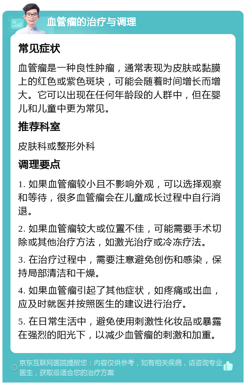 血管瘤的治疗与调理 常见症状 血管瘤是一种良性肿瘤，通常表现为皮肤或黏膜上的红色或紫色斑块，可能会随着时间增长而增大。它可以出现在任何年龄段的人群中，但在婴儿和儿童中更为常见。 推荐科室 皮肤科或整形外科 调理要点 1. 如果血管瘤较小且不影响外观，可以选择观察和等待，很多血管瘤会在儿童成长过程中自行消退。 2. 如果血管瘤较大或位置不佳，可能需要手术切除或其他治疗方法，如激光治疗或冷冻疗法。 3. 在治疗过程中，需要注意避免创伤和感染，保持局部清洁和干燥。 4. 如果血管瘤引起了其他症状，如疼痛或出血，应及时就医并按照医生的建议进行治疗。 5. 在日常生活中，避免使用刺激性化妆品或暴露在强烈的阳光下，以减少血管瘤的刺激和加重。