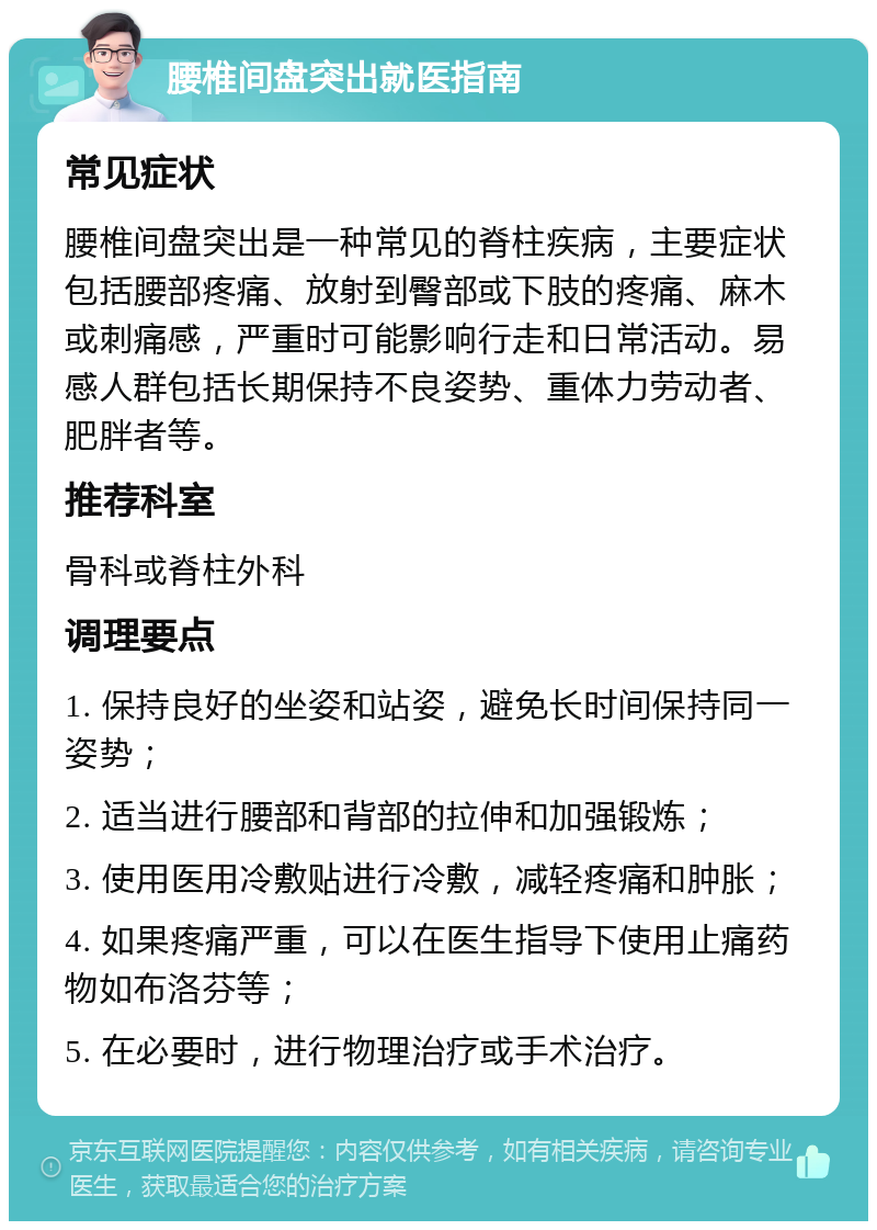 腰椎间盘突出就医指南 常见症状 腰椎间盘突出是一种常见的脊柱疾病，主要症状包括腰部疼痛、放射到臀部或下肢的疼痛、麻木或刺痛感，严重时可能影响行走和日常活动。易感人群包括长期保持不良姿势、重体力劳动者、肥胖者等。 推荐科室 骨科或脊柱外科 调理要点 1. 保持良好的坐姿和站姿，避免长时间保持同一姿势； 2. 适当进行腰部和背部的拉伸和加强锻炼； 3. 使用医用冷敷贴进行冷敷，减轻疼痛和肿胀； 4. 如果疼痛严重，可以在医生指导下使用止痛药物如布洛芬等； 5. 在必要时，进行物理治疗或手术治疗。