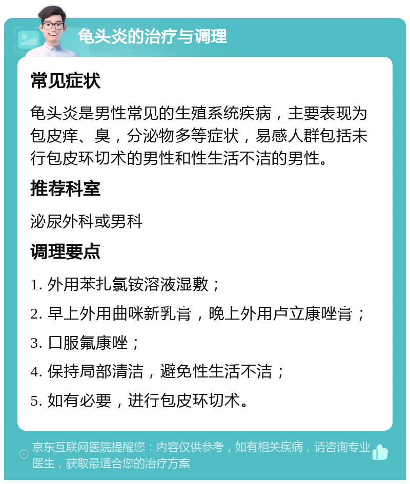 龟头炎的治疗与调理 常见症状 龟头炎是男性常见的生殖系统疾病，主要表现为包皮痒、臭，分泌物多等症状，易感人群包括未行包皮环切术的男性和性生活不洁的男性。 推荐科室 泌尿外科或男科 调理要点 1. 外用苯扎氯铵溶液湿敷； 2. 早上外用曲咪新乳膏，晚上外用卢立康唑膏； 3. 口服氟康唑； 4. 保持局部清洁，避免性生活不洁； 5. 如有必要，进行包皮环切术。