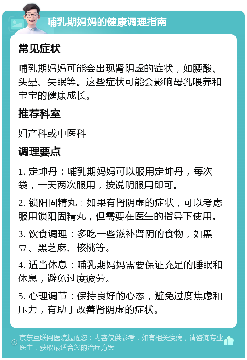 哺乳期妈妈的健康调理指南 常见症状 哺乳期妈妈可能会出现肾阴虚的症状，如腰酸、头晕、失眠等。这些症状可能会影响母乳喂养和宝宝的健康成长。 推荐科室 妇产科或中医科 调理要点 1. 定坤丹：哺乳期妈妈可以服用定坤丹，每次一袋，一天两次服用，按说明服用即可。 2. 锁阳固精丸：如果有肾阴虚的症状，可以考虑服用锁阳固精丸，但需要在医生的指导下使用。 3. 饮食调理：多吃一些滋补肾阴的食物，如黑豆、黑芝麻、核桃等。 4. 适当休息：哺乳期妈妈需要保证充足的睡眠和休息，避免过度疲劳。 5. 心理调节：保持良好的心态，避免过度焦虑和压力，有助于改善肾阴虚的症状。