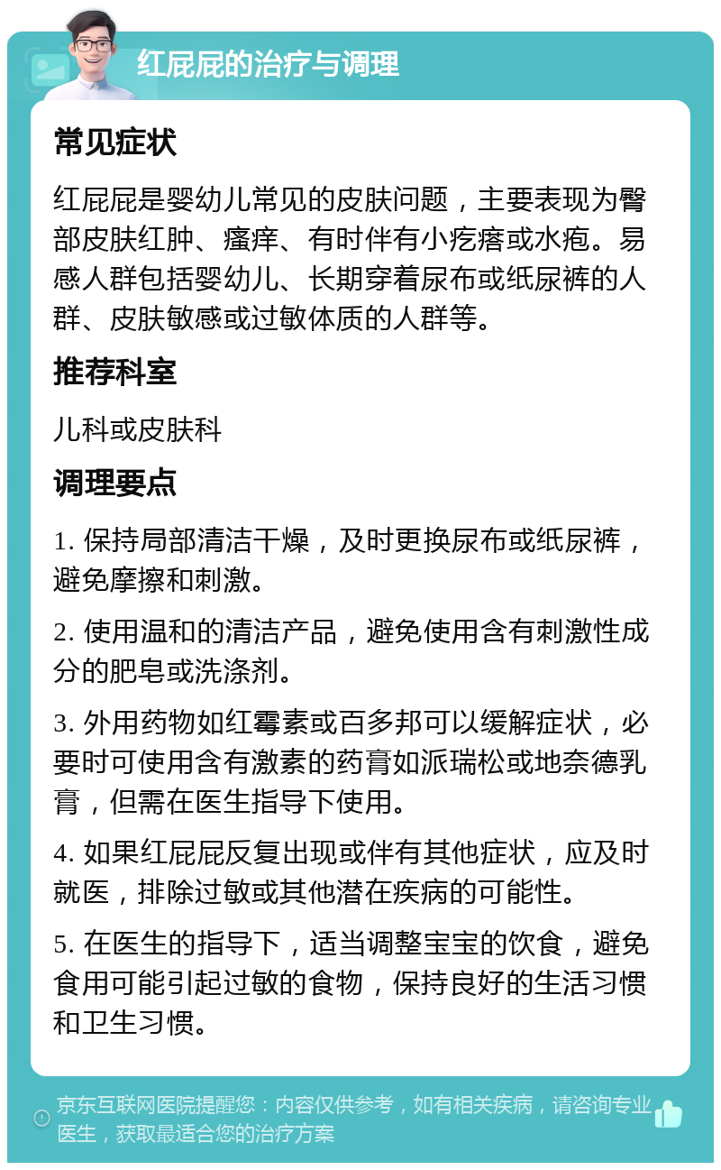 红屁屁的治疗与调理 常见症状 红屁屁是婴幼儿常见的皮肤问题，主要表现为臀部皮肤红肿、瘙痒、有时伴有小疙瘩或水疱。易感人群包括婴幼儿、长期穿着尿布或纸尿裤的人群、皮肤敏感或过敏体质的人群等。 推荐科室 儿科或皮肤科 调理要点 1. 保持局部清洁干燥，及时更换尿布或纸尿裤，避免摩擦和刺激。 2. 使用温和的清洁产品，避免使用含有刺激性成分的肥皂或洗涤剂。 3. 外用药物如红霉素或百多邦可以缓解症状，必要时可使用含有激素的药膏如派瑞松或地奈德乳膏，但需在医生指导下使用。 4. 如果红屁屁反复出现或伴有其他症状，应及时就医，排除过敏或其他潜在疾病的可能性。 5. 在医生的指导下，适当调整宝宝的饮食，避免食用可能引起过敏的食物，保持良好的生活习惯和卫生习惯。