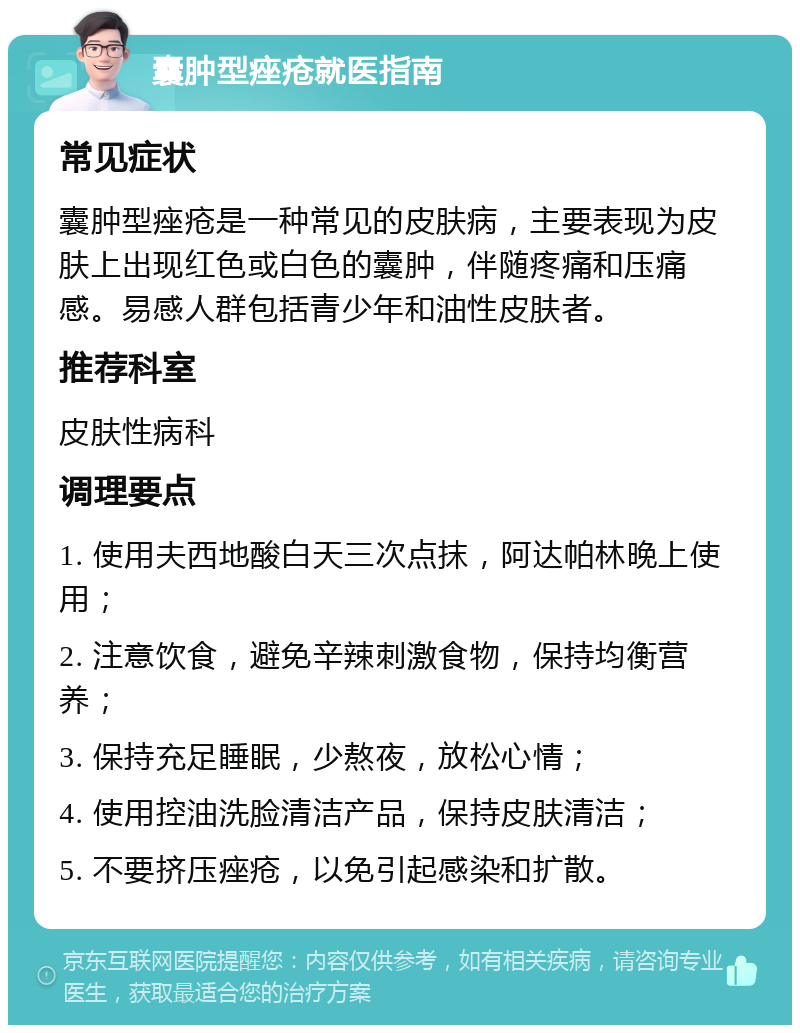 囊肿型痤疮就医指南 常见症状 囊肿型痤疮是一种常见的皮肤病，主要表现为皮肤上出现红色或白色的囊肿，伴随疼痛和压痛感。易感人群包括青少年和油性皮肤者。 推荐科室 皮肤性病科 调理要点 1. 使用夫西地酸白天三次点抹，阿达帕林晚上使用； 2. 注意饮食，避免辛辣刺激食物，保持均衡营养； 3. 保持充足睡眠，少熬夜，放松心情； 4. 使用控油洗脸清洁产品，保持皮肤清洁； 5. 不要挤压痤疮，以免引起感染和扩散。